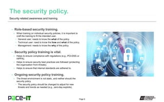 Page 6
– Role-based security training.
» When training on individual security policies, it is important to
craft the training to fit the intended user.
• General user: needs to know the what of the policy.
• Technical user: need to know the how and what of the policy.
• Management: needs to know the why of the policy.
– Security policy training is vital.
» Helps to ensure compliance with regulations (e.g., PCI-DSS or
HIPPA).
» Helps to ensure security best practices are followed (protecting
the organization from threats).
» Helps to ensure that internal standards are adhered to.
– Ongoing security policy training.
» The threat environment is not static, and neither should the
security policy.
• The security policy should be changed to adjust for new
threats and trends as needed (e.g., zero-day exploits).
Security related awareness and training.
 