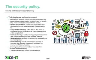Page 7
– Training types and environment.
» Different types of training can and should be employed to help
ensure consistent awareness and compliance with the security
policy. These can also be used as refresher courses.
• Printed documentation: can be used as part of the initial
training after hiring; is easily tracked with a signed copy on
file.
• Computer based training (CBT): the use of IT media to
provide the training; this allows for an interactive experience
and is easily tracked.
• Seminars: half day or full day security policy seminars can be
used to impart knowledge to large groups at one time.
• Working lunches: similar to the seminar, but usually will only
cover a single topic.
• Informal training: security personnel should always be
striving to help users and management understand the
importance of the security policy.
» All training should be documented and tracked (with the
exception of informal training).
• The documentation and tracking can be measured.
Security related awareness and training.
 