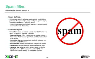 Page 5
– Spam defined.
» In most cases, spam is defined as unsolicited bulk email (UBE), or
junk email. The spammer (the person sending the spam) is hoping
that the recipient will buy a product or service.
• While in most cases the receiving of spam isn’t a security threat, it
considered a waste of resources.
– Filters for spam.
» Various filters can be put in place—usually on an SMTP server—to
reduce the amount of spam that is received.
• Real-time blacklist (RBL): a subscription service that provides a
list of known IP addresses of spam hosts, which then allows them
to be blocked.
• Connection filter: prohibiting a list of specific IP addresses from
connecting to a SMTP server.
• Recipient filter: blocking messages sent to a particular recipient.
• Sender filter: blocking messages sent from a particular entity.
• Sender ID filter: allows an SMTP server to review the Sender
Policy Framework (SPF) record of the sender in DNS. If the
sending SMTP server is listed, the message is accepted.
Introduction to network devices III.
 