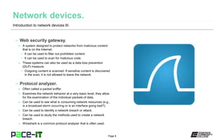 Page 8
– Web security gateway.
» A system designed to protect networks from malicious content
that is on the Internet.
• It can be used to filter out prohibited content.
• It can be used to scan for malicious code.
» These systems can also be used as a data loss prevention
(DLP) measure.
• Outgoing content is scanned. If sensitive content is discovered
in the scan, it is not allowed to leave the network.
– Protocol analyzer.
» Often called a packet sniffer.
» Examines the network behavior at a very basic level; they allow
for the examination of the individual packets of data.
» Can be used to see what is consuming network resources (e.g.,
is a broadcast storm occurring or is an interface going bad?).
» Can be used to identify a network breach or attack.
» Can be used to study the methods used to create a network
breach.
» Wireshark is a common protocol analyzer that is often used.
Introduction to network devices III.
 