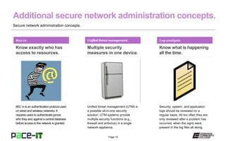Page 10
Secure network administration concepts.
802.1x
Know exactly who has
access to resources.
802.1x is an authenticationprotocol used
on wired and wireless networks. It
requires users to authenticate(prove
who they are) against a central database
beforeaccess to the network is granted.
Unifiedthreatmanagement.
Multiple security
measures in one device.
Unified threat management (UTM) is
a possible all-in-one security
solution. UTM systems provide
multiple security functions (e.g.,
firewall and antivirus) in a single
network appliance.
Log analysis.
Know what is happening
all the time.
Security, system, and application
logs should be reviewed on a
regular basis. All too often they are
only reviewed after a problem has
occurred, when the signs were
present in the log files all along.
 
