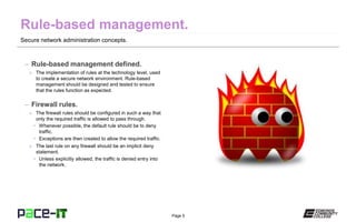 Page 5
Secure network administration concepts.
– Rule-based management defined.
» The implementation of rules at the technology level, used
to create a secure network environment. Rule-based
management should be designed and tested to ensure
that the rules function as expected.
– Firewall rules.
» The firewall rules should be configured in such a way that
only the required traffic is allowed to pass through.
• Whenever possible, the default rule should be to deny
traffic.
• Exceptions are then created to allow the required traffic.
» The last rule on any firewall should be an implicit deny
statement.
• Unless explicitly allowed, the traffic is denied entry into
the network.
 