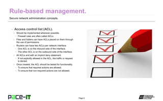 Page 6
Secure network administration concepts.
– Access control list (ACL).
» Should be implemented wherever possible.
• Firewall rules are often called ACLs.
» Files and folders can have ACLs placed on them through
the use of permissions.
» Routers can have two ACLs per network interface.
• One ACL is on the inbound side of the interface.
• The other ACL is on the outbound side of the interface.
» All ACLs end with an implicit deny statement.
• If not explicitly allowed in the ACL, the traffic or request
is denied.
» Once created, the ACL should be tested for functionality.
• To ensure that required actions are allowed.
• To ensure that non-required actions are not allowed.
 