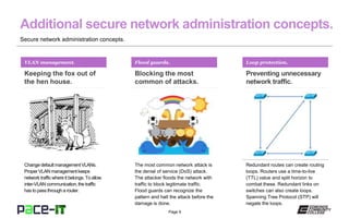 Page 9
Secure network administration concepts.
VLAN management.
Keeping the fox out of
the hen house.
Change default managementVLANs.
Proper VLAN managementkeeps
network trafficwhere it belongs. To allow
inter-VLAN communication,the traffic
has to pass through a router.
Flood guards.
Blocking the most
common of attacks.
The most common network attack is
the denial of service (DoS) attack.
The attacker floods the network with
traffic to block legitimate traffic.
Flood guards can recognize the
pattern and halt the attack before the
damage is done.
Loop protection.
Preventing unnecessary
network traffic.
Redundant routes can create routing
loops. Routers use a time-to-live
(TTL) value and split horizon to
combat these. Redundant links on
switches can also create loops.
Spanning Tree Protocol (STP) will
negate the loops.
 