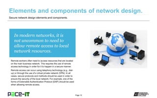 Page 10
In modern networks, it is
not uncommon to need to
allow remote access to local
network resources.
Remote workers often need to access resources that are located
on the main business network. This requires the use of remote
access technology in order for it to happen in a secure manner.
Remote access can occur using telephony technology (e.g., dial-
up) or through the use of a virtual private network (VPN). In all
cases, secure protocols and methods should be used in order to
ensure the security of the local network. For example, one of the
forms of Extensible Authentication Protocol (EAP) should be used
when allowing remote access.
Secure network design elements and components.
 