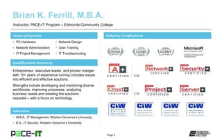 Page 2
Instructor, PACE-IT Program – Edmonds Community College
Areas of Expertise Industry Certifications
 PC Hardware
 Network Administration
 IT Project Management
 Network Design
 User Training
 IT Troubleshooting
Qualifications Summary
Education
 M.B.A., IT Management, Western Governor’s University
 B.S., IT Security, Western Governor’s University
Entrepreneur, executive leader, and proven manger
with 10+ years of experience turning complex issues
into efficient and effective solutions.
Strengths include developing and mentoring diverse
workforces, improving processes, analyzing
business needs and creating the solutions
required— with a focus on technology.
 