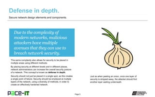 Page 5
Due to the complexity of
modern networks, malicious
attackers have multiple
avenues that they can use to
breach network security.
This same complexity also allows for security to be placed in
multiple areas using different methods.
By placing security at different levels and in different places,
network administrators can increase the overall security posture
of a network. This concept is known as defense in depth.
Security should not just be placed in a single spot, as this creates
a single point of failure. Security should be emplaced at multiple
layers of the network, using a diversity of methods, in order to
create an effectively hardened network.
Secure network design elements and components.
Just as when peeling an onion, once one layer of
security is stripped away, the attacker should find
another layer waiting underneath.
 