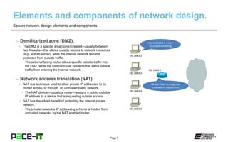 Page 7
– Demilitarized zone (DMZ).
» The DMZ is a specific area (zone) created—usually between
two firewalls—that allows outside access to network resources
(e.g., a Web server), while the internal network remains
protected from outside traffic.
• The external facing router allows specific outside traffic into
the DMZ, while the internal router prevents that same outside
traffic from entering the internal network.
– Network address translation (NAT).
» NAT is a technique used to allow private IP addresses to be
routed across, or through, an untrusted public network.
• The NAT device—usually a router—assigns a public routable
IP address to a device that is requesting outside access.
» NAT has the added benefit of protecting the internal private
network.
• The private network’s IP addressing scheme is hidden from
untrusted networks by the NAT enabled router.
Secure network design elements and components.
 