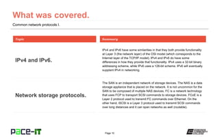 Page 10
Common network protocols I.
IPv4 and IPv6 have some similarities in that they both provide functionality
at Layer 3 (the network layer) of the OSI model (which corresponds to the
Internet layer of the TCP/IP model). IPv4 and IPv6 do have some
differences in how they provide that functionality. IPv4 uses a 32-bit binary
addressing scheme, while IPv6 uses a 128-bit scheme. IPv6 will eventually
supplant IPv4 in networking.
Topic
IPv4 and IPv6.
Summary
The SAN is an independent network of storage devices. The NAS is a data
storage appliance that is placed on the network. It is not uncommon for the
SAN to be composed of multiple NAS devices. FC is a network technology
that uses FCP to transport SCSI commands to storage devices. FCoE is a
Layer 2 protocol used to transmit FC commands over Ethernet. On the
other hand, iSCSI is a Layer 3 protocol used to transmit SCSI commands
over long distances and it can span networks as well (routable).
Network storage protocols.
 