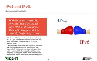 Page 5
With Internet protocols,
IPv4 still has dominance
over IPv6 in the network.
This will change and it is
already beginning to do so.
Both IPv4 and IPv6 operate at Layer 3 (the network layer) of
the OSI (Open Systems Interconnection) model. Both IPv4
and IPv6 operate at the Internet layer of the TCP/IP
reference model.
The protocols are similar in function, and yet are different in
how they provide those functions. Both protocols are
responsible for network addressing and routing operations
within a network. While IPv4 has performed these duties
adequately for many years, IPv6 is slowly assuming those
responsibilities and will eventually be the dominant protocol.
Common network protocols I.
 