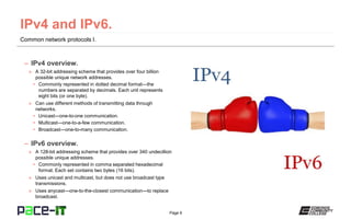Page 6
Common network protocols I.
– IPv4 overview.
» A 32-bit addressing scheme that provides over four billion
possible unique network addresses.
• Commonly represented in dotted decimal format—the
numbers are separated by decimals. Each unit represents
eight bits (or one byte).
» Can use different methods of transmitting data through
networks.
• Unicast—one-to-one communication.
• Multicast—one-to-a-few communication.
• Broadcast—one-to-many communication.
– IPv6 overview.
» A 128-bit addressing scheme that provides over 340 undecillion
possible unique addresses.
• Commonly represented in comma separated hexadecimal
format. Each set contains two bytes (16 bits).
» Uses unicast and multicast, but does not use broadcast type
transmissions.
» Uses anycast—one-to-the-closest communication—to replace
broadcast.
 