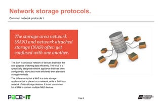 Page 8
The storage area network
(SAN) and network attached
storage (NAS) often get
confused with one another.
The SAN is an actual network of devices that have the
sole purpose of storing data efficiently. The NAS is a
specifically designed network appliance that has been
configured to store data more efficiently than standard
storage methods.
The difference is that a NAS is a data storage
appliance that is placed on a network, while a SAN is a
network of data storage devices. It is not uncommon
for a SAN to contain multiple NAS devices.
Common network protocols I.
 