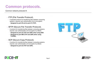 Page 5
Common network protocols III.
– FTP (File Transfer Protocol).
» A standard protocol for transferring files between computing
systems; requires user authentication but no encryption.
• Assigned to port 20 and to port 21 (TCP).
– SFTP (Secure File Transfer Protocol).
» A protocol for transferring files between computing systems;
requires user authentication and encryption by default.
• Assigned to port 22 (TCP and UDP) when using SSH.
• Assigned to port 990 (TCP and UDP) when using
TLS/SSL.
– SCP (Secure Copy Protocol).
» A protocol for transferring files between computing systems;
requires user authentication and encryption by default.
• Assigned to port 22 (TCP and UDP).
 