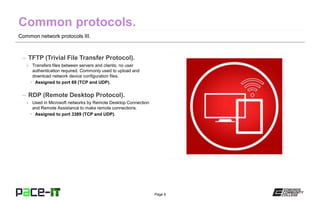 Page 6
Common network protocols III.
– TFTP (Trivial File Transfer Protocol).
» Transfers files between servers and clients; no user
authentication required. Commonly used to upload and
download network device configuration files.
• Assigned to port 69 (TCP and UDP).
– RDP (Remote Desktop Protocol).
» Used in Microsoft networks by Remote Desktop Connection
and Remote Assistance to make remote connections.
• Assigned to port 3389 (TCP and UDP).
 