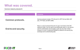 Page 9
Common network protocols III.
Common protocols include: FTP (20 and 21), SPTP (22 and 990), SCP
(22), TFTP (69), and RDP (3389).
Topic
Common protocols.
Summary
IPsec is a suite of protocols that work at Layer 3 and above of the OSI
reference model. It can be used to just authenticate users or it can also be
used for authentication and encryption. It will use one of two modes—
transport or tunnel. It implements ISAKMP by default for the security key
exchange and for authenticating data.
End-to-end security.
 