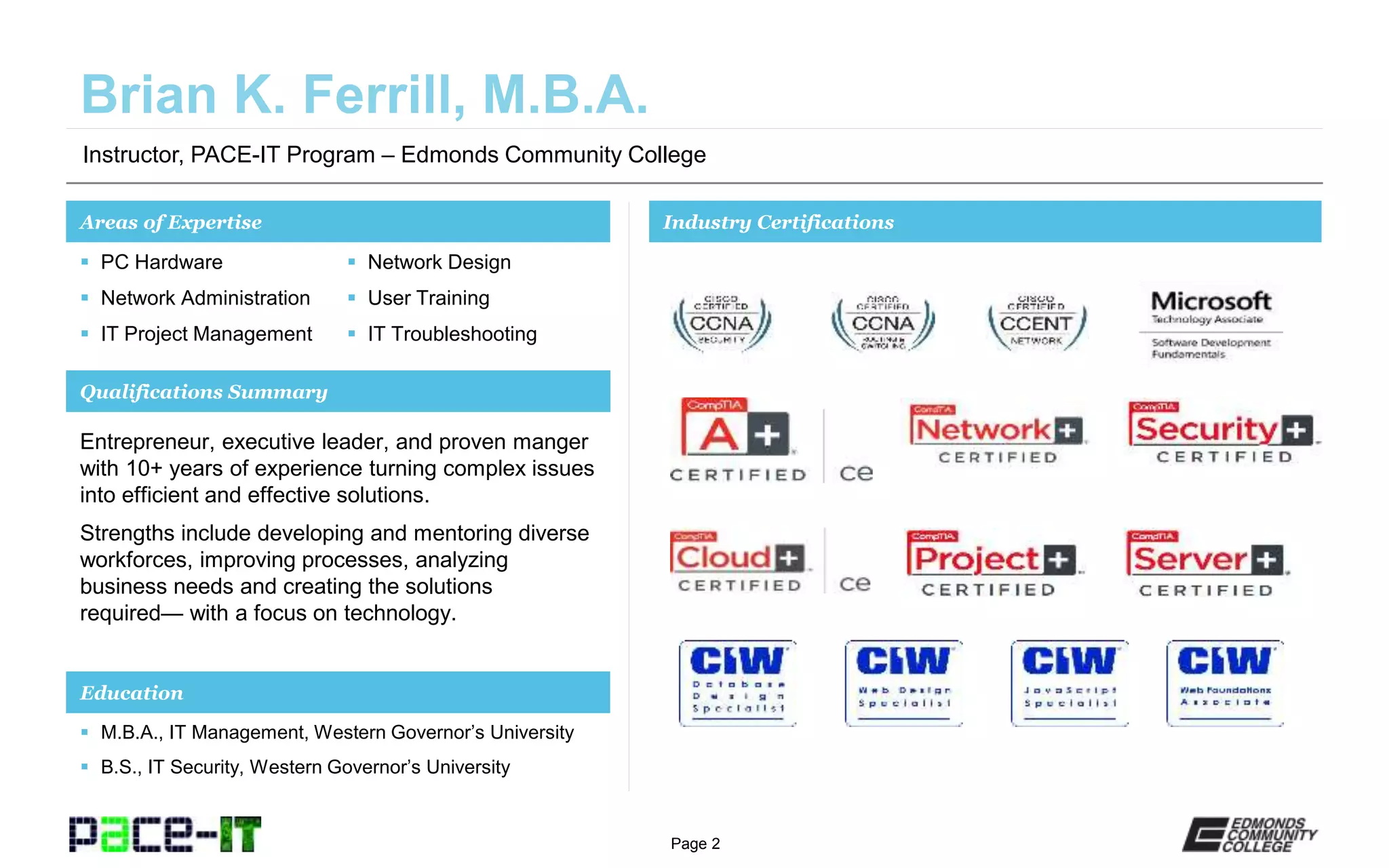 Page 2
Instructor, PACE-IT Program – Edmonds Community College
Areas of Expertise Industry Certifications
 PC Hardware
 Network Administration
 IT Project Management
 Network Design
 User Training
 IT Troubleshooting
Qualifications Summary
Education
 M.B.A., IT Management, Western Governor’s University
 B.S., IT Security, Western Governor’s University
Entrepreneur, executive leader, and proven manger
with 10+ years of experience turning complex issues
into efficient and effective solutions.
Strengths include developing and mentoring diverse
workforces, improving processes, analyzing
business needs and creating the solutions
required— with a focus on technology.
 