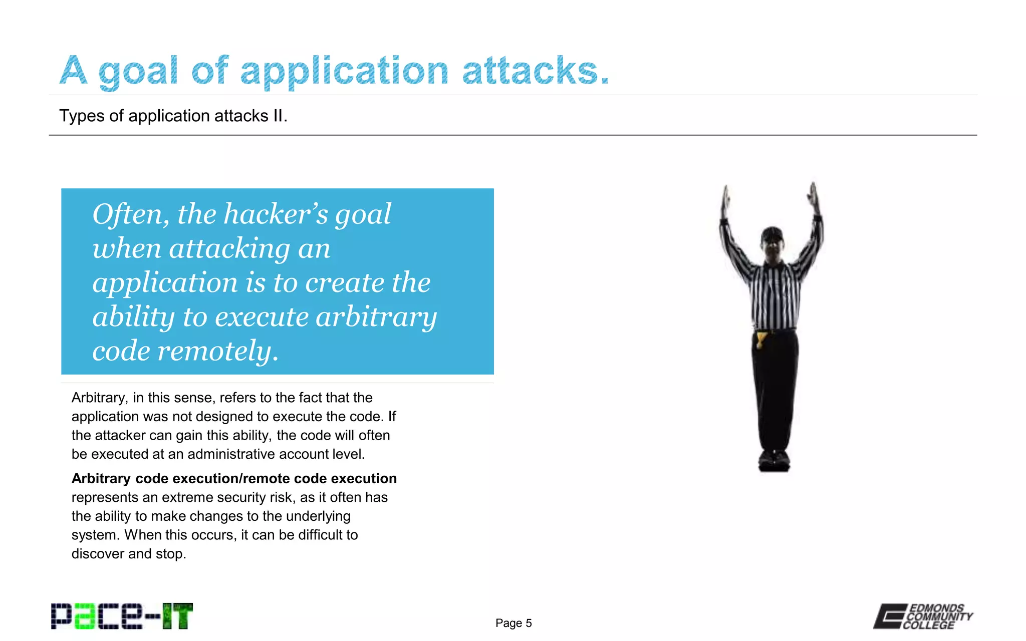 Page 5
Often, the hacker’s goal
when attacking an
application is to create the
ability to execute arbitrary
code remotely.
Arbitrary, in this sense, refers to the fact that the
application was not designed to execute the code. If
the attacker can gain this ability, the code will often
be executed at an administrative account level.
Arbitrary code execution/remote code execution
represents an extreme security risk, as it often has
the ability to make changes to the underlying
system. When this occurs, it can be difficult to
discover and stop.
Types of application attacks II.
 