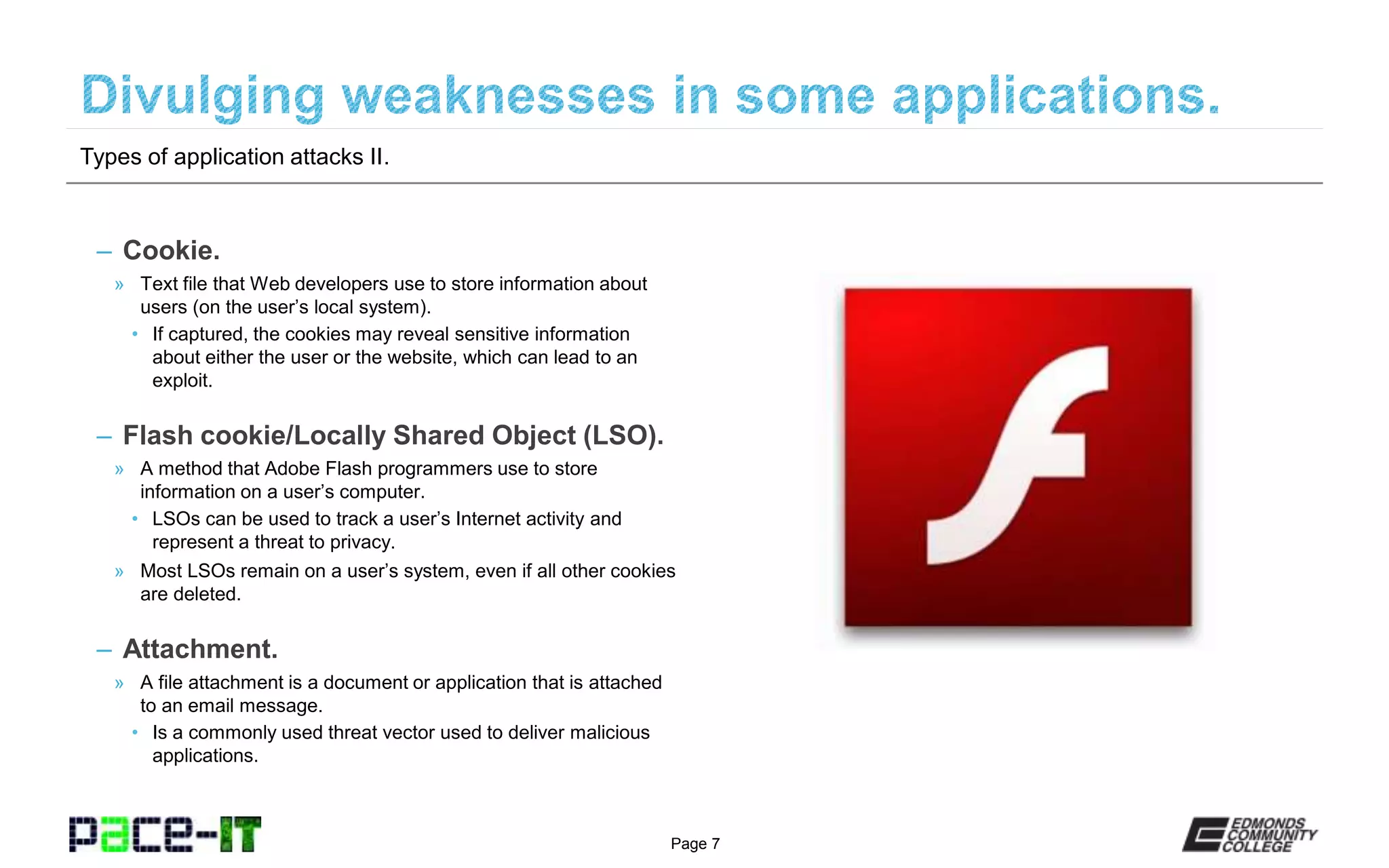 Page 7
– Cookie.
» Text file that Web developers use to store information about
users (on the user’s local system).
• If captured, the cookies may reveal sensitive information
about either the user or the website, which can lead to an
exploit.
– Flash cookie/Locally Shared Object (LSO).
» A method that Adobe Flash programmers use to store
information on a user’s computer.
• LSOs can be used to track a user’s Internet activity and
represent a threat to privacy.
» Most LSOs remain on a user’s system, even if all other cookies
are deleted.
– Attachment.
» A file attachment is a document or application that is attached
to an email message.
• Is a commonly used threat vector used to deliver malicious
applications.
Types of application attacks II.
 