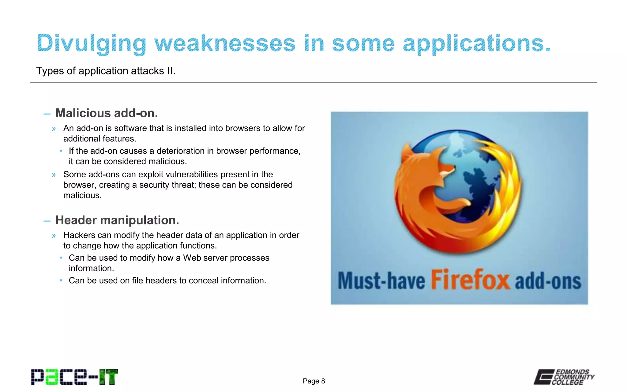 Page 8
– Malicious add-on.
» An add-on is software that is installed into browsers to allow for
additional features.
• If the add-on causes a deterioration in browser performance,
it can be considered malicious.
» Some add-ons can exploit vulnerabilities present in the
browser, creating a security threat; these can be considered
malicious.
– Header manipulation.
» Hackers can modify the header data of an application in order
to change how the application functions.
• Can be used to modify how a Web server processes
information.
• Can be used on file headers to conceal information.
Types of application attacks II.
 