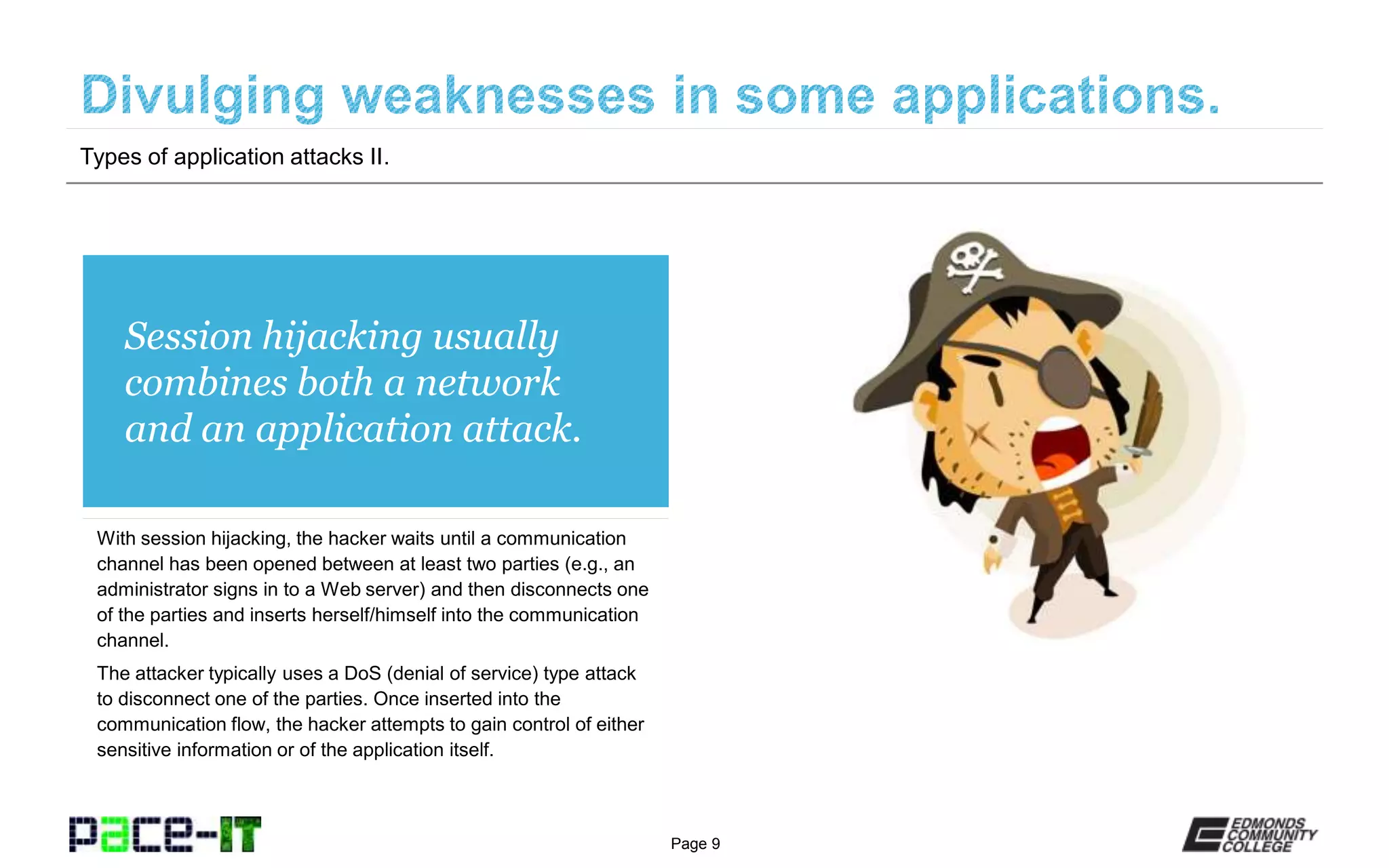 Page 9
Session hijacking usually
combines both a network
and an application attack.
With session hijacking, the hacker waits until a communication
channel has been opened between at least two parties (e.g., an
administrator signs in to a Web server) and then disconnects one
of the parties and inserts herself/himself into the communication
channel.
The attacker typically uses a DoS (denial of service) type attack
to disconnect one of the parties. Once inserted into the
communication flow, the hacker attempts to gain control of either
sensitive information or of the application itself.
Types of application attacks II.
 