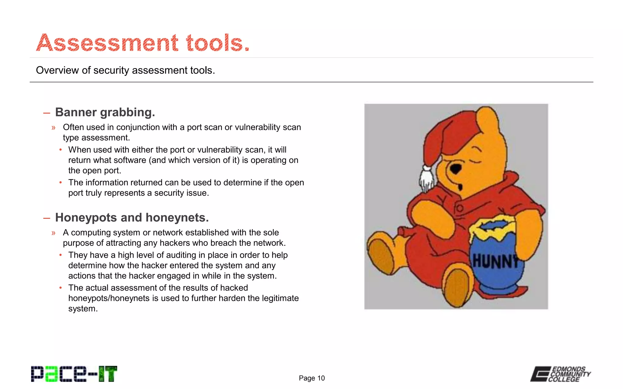 Page 10
Overview of security assessment tools.
– Banner grabbing.
» Often used in conjunction with a port scan or vulnerability scan
type assessment.
• When used with either the port or vulnerability scan, it will
return what software (and which version of it) is operating on
the open port.
• The information returned can be used to determine if the open
port truly represents a security issue.
– Honeypots and honeynets.
» A computing system or network established with the sole
purpose of attracting any hackers who breach the network.
• They have a high level of auditing in place in order to help
determine how the hacker entered the system and any
actions that the hacker engaged in while in the system.
• The actual assessment of the results of hacked
honeypots/honeynets is used to further harden the legitimate
system.
 