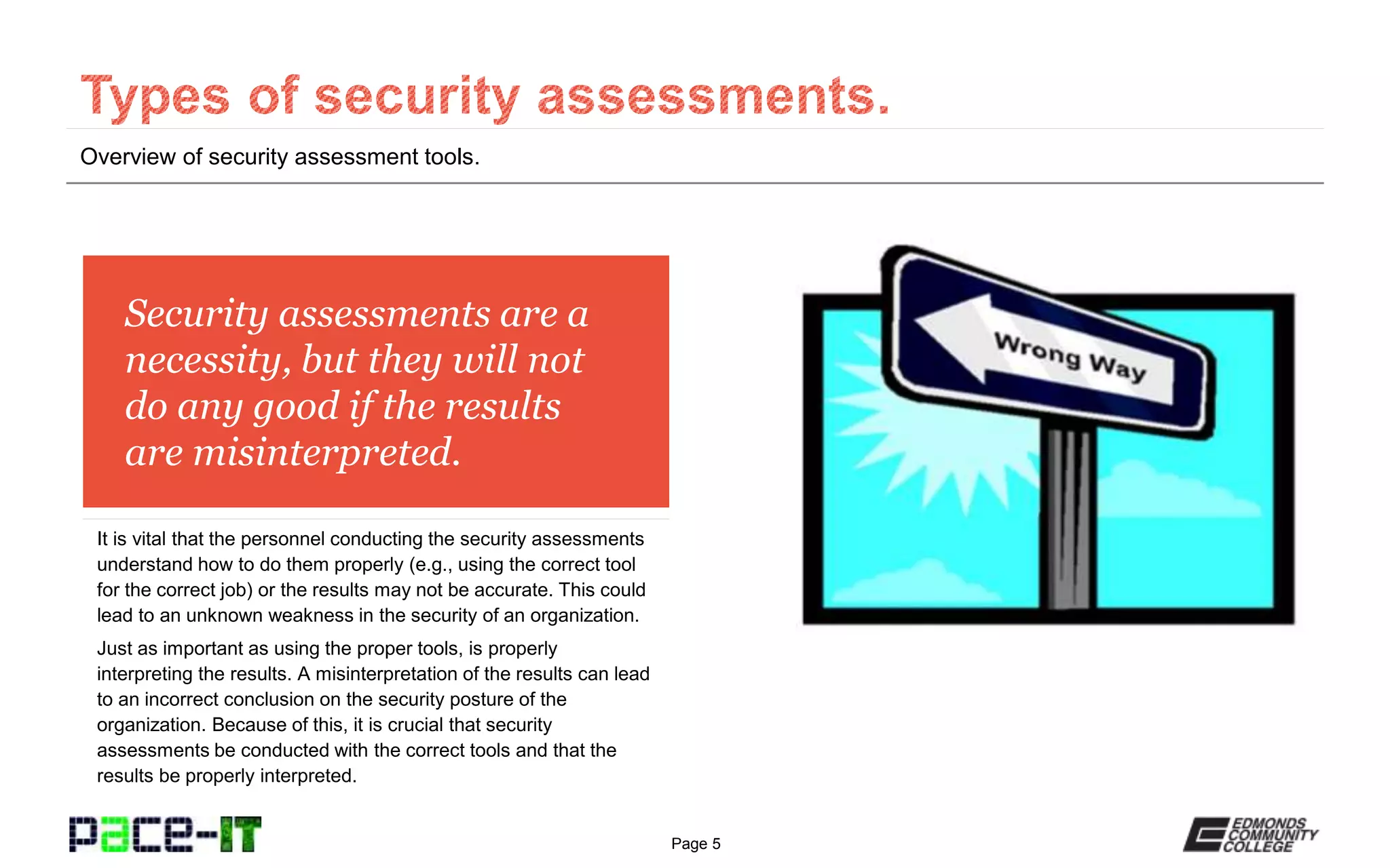 Page 5
Security assessments are a
necessity, but they will not
do any good if the results
are misinterpreted.
It is vital that the personnel conducting the security assessments
understand how to do them properly (e.g., using the correct tool
for the correct job) or the results may not be accurate. This could
lead to an unknown weakness in the security of an organization.
Just as important as using the proper tools, is properly
interpreting the results. A misinterpretation of the results can lead
to an incorrect conclusion on the security posture of the
organization. Because of this, it is crucial that security
assessments be conducted with the correct tools and that the
results be properly interpreted.
Overview of security assessment tools.
 