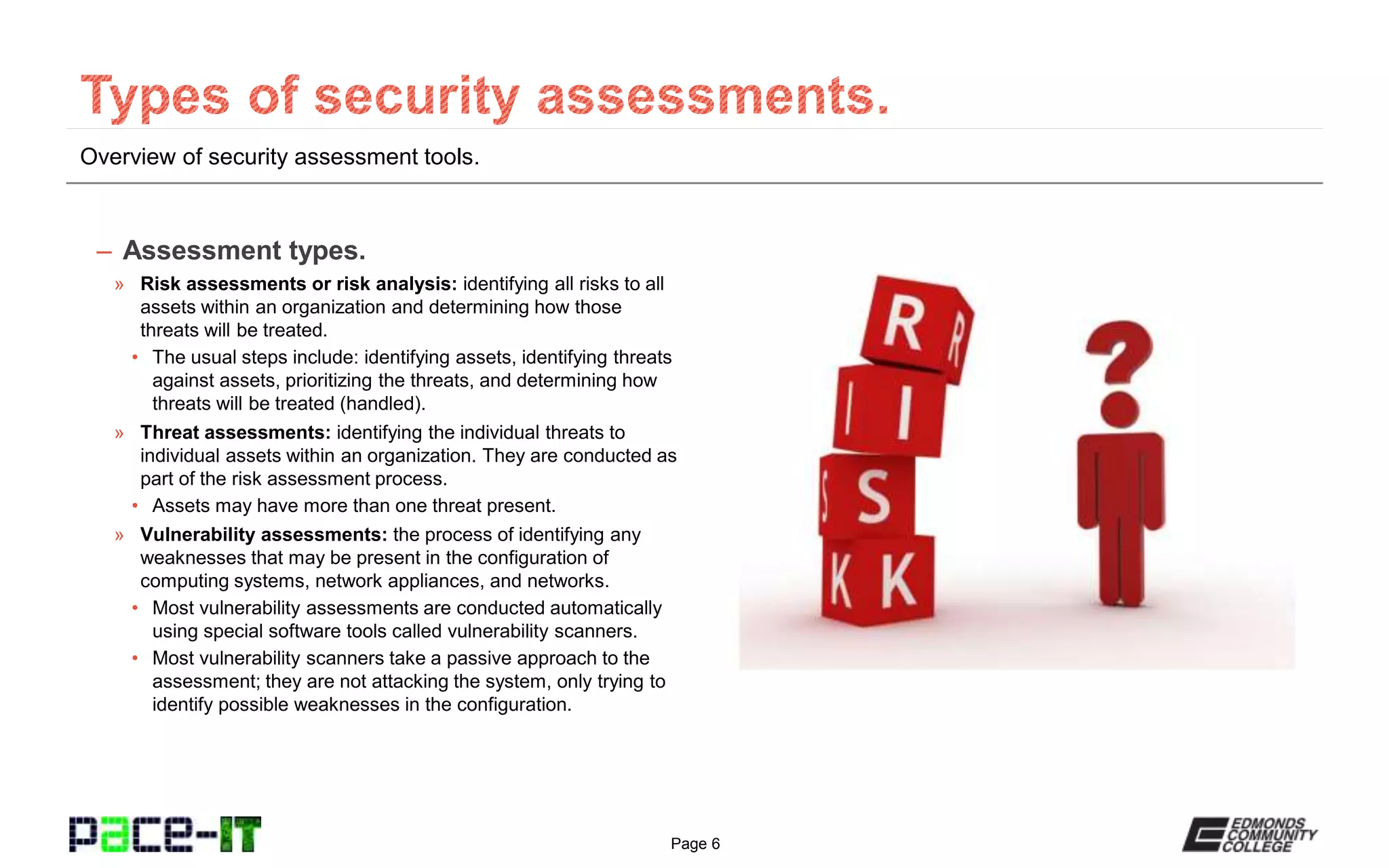 Page 6
Overview of security assessment tools.
– Assessment types.
» Risk assessments or risk analysis: identifying all risks to all
assets within an organization and determining how those
threats will be treated.
• The usual steps include: identifying assets, identifying threats
against assets, prioritizing the threats, and determining how
threats will be treated (handled).
» Threat assessments: identifying the individual threats to
individual assets within an organization. They are conducted as
part of the risk assessment process.
• Assets may have more than one threat present.
» Vulnerability assessments: the process of identifying any
weaknesses that may be present in the configuration of
computing systems, network appliances, and networks.
• Most vulnerability assessments are conducted automatically
using special software tools called vulnerability scanners.
• Most vulnerability scanners take a passive approach to the
assessment; they are not attacking the system, only trying to
identify possible weaknesses in the configuration.
 