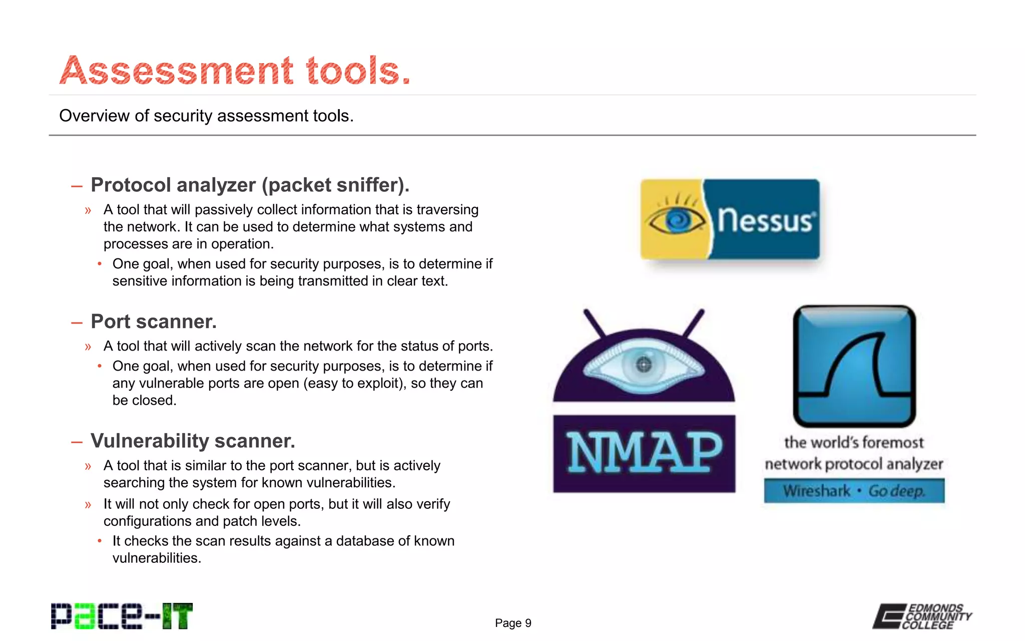 Page 9
Overview of security assessment tools.
– Protocol analyzer (packet sniffer).
» A tool that will passively collect information that is traversing
the network. It can be used to determine what systems and
processes are in operation.
• One goal, when used for security purposes, is to determine if
sensitive information is being transmitted in clear text.
– Port scanner.
» A tool that will actively scan the network for the status of ports.
• One goal, when used for security purposes, is to determine if
any vulnerable ports are open (easy to exploit), so they can
be closed.
– Vulnerability scanner.
» A tool that is similar to the port scanner, but is actively
searching the system for known vulnerabilities.
» It will not only check for open ports, but it will also verify
configurations and patch levels.
• It checks the scan results against a database of known
vulnerabilities.
 