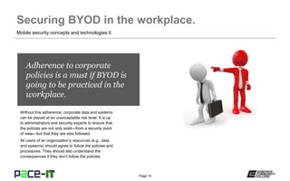 Page 10
Adherence to corporate
policies is a must if BYOD is
going to be practiced in the
workplace.
Without this adherence, corporate data and systems
can be placed at an unacceptable risk level. It is up
to administrators and security experts to ensure that
the policies are not only solid—from a security point
of view—but that they are also followed.
All users of an organization’s resources (e.g., data
and systems) should agree to follow the policies and
procedures. They should also understand the
consequences if they don’t follow the policies.
Mobile security concepts and technologies II.
 