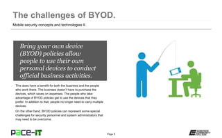 Page 5
Bring your own device
(BYOD) policies allow
people to use their own
personal devices to conduct
official business activities.
This does have a benefit for both the business and the people
who work there. The business doesn’t have to purchase the
devices, which saves on expenses. The people who take
advantage of BYOD policies get to use the devices that they
prefer. In addition to that, people no longer need to carry multiple
devices.
On the other hand, BYOD policies can represent some special
challenges for security personnel and system administrators that
may need to be overcome.
Mobile security concepts and technologies II.
 