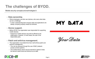 Page 6
– Data ownership.
» When employees use their own devices, who owns what data
can be a challenge.
• A clear understanding that company data and applications are
always company property needs be achieved.
– Device support.
» Before BYOD, the organization was responsible for supporting
mobile devices.
• Support for mobile devices may still be offered by the
organization; however, in most cases, the user is the
responsible party.
– Patch and antivirus management.
» The organization must determine how it will enforce patch and
antivirus management.
• This can be achieved through the use of NAC (network
access control) systems.
• The mobile device owner may be required to agree to keep
the device’s patch level and antivirus up to date.
Mobile security concepts and technologies II.
 