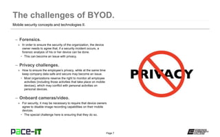 Page 7
– Forensics.
» In order to ensure the security of the organization, the device
owner needs to agree that, if a security incident occurs, a
forensic analysis of his or her device can be done.
• This can become an issue with privacy.
– Privacy challenges.
» How to ensure the employee’s privacy, while at the same time
keep company data safe and secure may become an issue.
• Most organizations reserve the right to monitor all employee
activities (including those activities that take place on mobile
devices), which may conflict with personal activities on
personal devices.
– Onboard cameras/video.
» For security, it may be necessary to require that device owners
agree to disable image recording capabilities on their mobile
devices.
• The special challenge here is ensuring that they do so.
Mobile security concepts and technologies II.
 