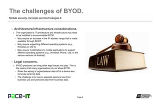 Page 8
– Architecture/infrastructure considerations.
» The organization’s IT architecture and infrastructure may need
to be modified to accommodate BYOD.
• May require an increase in the IP address range that is made
available through DHCP.
• May require supporting different operating systems (e.g.,
Windows or OS X).
• May require modifications to mobile applications to support
different operating systems (e.g., Windows Phone, iOS, or the
various versions of Android).
– Legal concerns.
» BYOD practices can bring other legal issues into play. This is
the reason that many organizations do not allow BYOD.
• When the wiping of organizational data off of a device also
removes personal data.
• The challenge is to how to separate personal use from
business use and personal data from business data.
Mobile security concepts and technologies II.
 