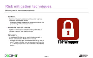 Page 11
Mitigating risks in alternative environments.
– Updates.
» Patches and system updates should be used to help keep
computing environments secure.
• A best practice is to use a manual updating process so that
proper testing of the update can be done.
– Firmware version control.
» Updates to firmware should be done if they will lead to an
increase in security or in vital functionality.
– Wrappers.
» A host based ACL that can be used in conjunction with a
firewall to increase the effectiveness of security.
• Found in Linux and UNIX environments and can be used to
specify how an individual host can access a specific service
(e.g., allowing Bob access to SCP but not to FTP on the file
server).
 