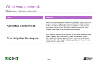 Page 13
Mitigating risks in alternative environments.
Static environment devices can represent a challenge to security personnel;
however, some risk mitigation techniques can be implemented to reduce
the threat level. Some devices that are considered to be in this alternative
environment include: SCADA, embedded systems, smartphones, game
consoles, mainframes, and in-vehicle computing systems.
Topic
Alternative environment.
Summary
Some of the risk mitigation techniques that can be used to reduce the threat
present in a static device environment include: segmentation, security
layers, application firewalls, updates, firmware version control, wrappers,
and implementing a diversity of products (especially when the same basic
security method is being used).
Risk mitigation techniques.
 