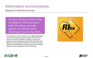 Page 5
As more devices arrive in the
workplace with processors
built into them, security
experts are facing more
challenges in securing them.
These devices are often considered to be a static environment
because the processing power and hardware that the device
comes with cannot be modified or changed. In some cases,
exploits have been specifically created to take advantage of the
difficulty in securing these environments. Through some careful
planning and implementation, some techniques can be utilized to
mitigate the risks represented in static environments.
Mitigating risks in alternative environments.
 