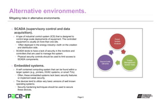Page 6
Mitigating risks in alternative environments.
– SCADA (supervisory control and data
acquisition).
» A type of industrial control system (ICS) that is designed to
control large scale deployments of equipment. The controlled
equipment is usually at more than one site.
• Often deployed in the energy industry—both on the creation
and distribution side.
» SCADA tends to have a lack of security in the monitors and
controllers that are used to manage the system.
• Physical security controls should be used to limit access to
SCADA components.
– Embedded systems.
» A self contained computing system that can be found within a
larger system (e.g., printers, HVAC systems, or smart TVs).
• Often, these embedded systems lack basic security features
or implement weak security.
» The devices tend to utilize very basic versions of well known
operating systems.
• Security hardening techniques should be used to secure
these devices.
 