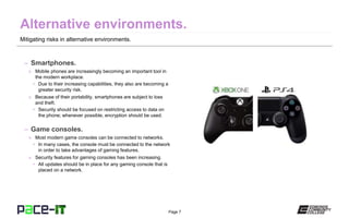 Page 7
Mitigating risks in alternative environments.
– Smartphones.
» Mobile phones are increasingly becoming an important tool in
the modern workplace.
• Due to their increasing capabilities, they also are becoming a
greater security risk.
» Because of their portability, smartphones are subject to loss
and theft.
• Security should be focused on restricting access to data on
the phone; whenever possible, encryption should be used.
– Game consoles.
» Most modern game consoles can be connected to networks.
• In many cases, the console must be connected to the network
in order to take advantages of gaming features.
» Security features for gaming consoles has been increasing.
• All updates should be in place for any gaming console that is
placed on a network.
 