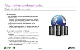 Page 8
Mitigating risks in alternative environments.
– Mainframes.
» High cost, powerful computing systems that contain significant
processing power.
• Due to their cost, mainframes are not replaced very frequently
and may be using older versions of operating systems—which
may have well known vulnerabilities.
» Technological controls should be in place to help secure
mainframes.
• Firewalls, access control lists (ACLs), and door locks can all be
implemented to restrict access to the mainframe environment.
– In-vehicle computing systems.
» Car manufacturers have been using processors in vehicles for
many years.
• Initially, the processors had limited capabilities and could prove
difficult to exploit without physical access to the vehicle.
» Modern vehicles are coming with more connected systems that
may represent a challenge to security.
• In July 2015, a security team demonstrated the ability to take
over a vehicle’s systems remotely, including the ability to take
control of the braking system.
 
