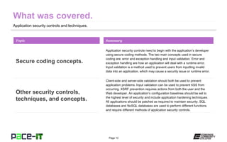 Page 12
Application security controls and techniques.
Application security controls need to begin with the application’s developer
using secure coding methods. The two main concepts used in secure
coding are: error and exception handling and input validation. Error and
exception handling are how an application will deal with a runtime error.
Input validation is a method used to prevent users from inputting invalid
data into an application, which may cause a security issue or runtime error.
Topic
Secure coding concepts.
Summary
Client-side and server-side validation should both be used to prevent
application problems. Input validation can be used to prevent XSS from
occurring. XSRF prevention requires actions from both the user and the
Web developer. An application’s configuration baselines should be set to
the highest level of security and include application hardening techniques.
All applications should be patched as required to maintain security. SQL
databases and NoSQL databases are used to perform different functions
and require different methods of application security controls.
Other security controls,
techniques, and concepts.
 