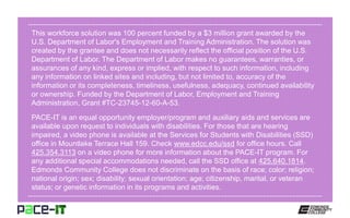 This workforce solution was 100 percent funded by a $3 million grant awarded by the
U.S. Department of Labor's Employment and Training Administration. The solution was
created by the grantee and does not necessarily reflect the official position of the U.S.
Department of Labor. The Department of Labor makes no guarantees, warranties, or
assurances of any kind, express or implied, with respect to such information, including
any information on linked sites and including, but not limited to, accuracy of the
information or its completeness, timeliness, usefulness, adequacy, continued availability
or ownership. Funded by the Department of Labor, Employment and Training
Administration, Grant #TC-23745-12-60-A-53.
PACE-IT is an equal opportunity employer/program and auxiliary aids and services are
available upon request to individuals with disabilities. For those that are hearing
impaired, a video phone is available at the Services for Students with Disabilities (SSD)
office in Mountlake Terrace Hall 159. Check www.edcc.edu/ssd for office hours. Call
425.354.3113 on a video phone for more information about the PACE-IT program. For
any additional special accommodations needed, call the SSD office at 425.640.1814.
Edmonds Community College does not discriminate on the basis of race; color; religion;
national origin; sex; disability; sexual orientation; age; citizenship, marital, or veteran
status; or genetic information in its programs and activities.
 