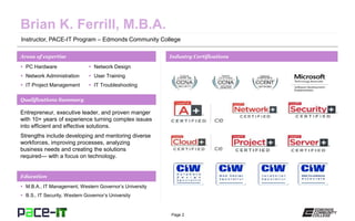 Page 2
Instructor, PACE-IT Program – Edmonds Community College
Areas of expertise Industry Certifications
 PC Hardware
 Network Administration
 IT Project Management
 Network Design
 User Training
 IT Troubleshooting
Qualifications Summary
Education
 M.B.A., IT Management, Western Governor’s University
 B.S., IT Security, Western Governor’s University
Entrepreneur, executive leader, and proven manger
with 10+ years of experience turning complex issues
into efficient and effective solutions.
Strengths include developing and mentoring diverse
workforces, improving processes, analyzing
business needs and creating the solutions
required— with a focus on technology.
 