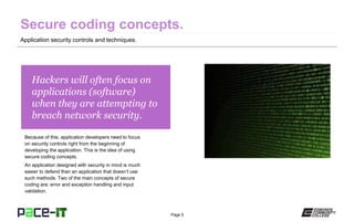 Page 5
Hackers will often focus on
applications (software)
when they are attempting to
breach network security.
Because of this, application developers need to focus
on security controls right from the beginning of
developing the application. This is the idea of using
secure coding concepts.
An application designed with security in mind is much
easier to defend than an application that doesn’t use
such methods. Two of the main concepts of secure
coding are: error and exception handling and input
validation.
Application security controls and techniques.
 