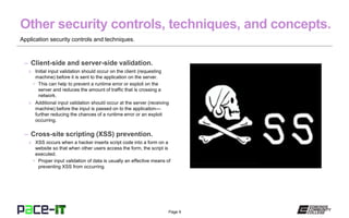 Page 9
Application security controls and techniques.
– Client-side and server-side validation.
» Initial input validation should occur on the client (requesting
machine) before it is sent to the application on the server.
• This can help to prevent a runtime error or exploit on the
server and reduces the amount of traffic that is crossing a
network.
» Additional input validation should occur at the server (receiving
machine) before the input is passed on to the application—
further reducing the chances of a runtime error or an exploit
occurring.
– Cross-site scripting (XSS) prevention.
» XSS occurs when a hacker inserts script code into a form on a
website so that when other users access the form, the script is
executed.
• Proper input validation of data is usually an effective means of
preventing XSS from occurring.
 