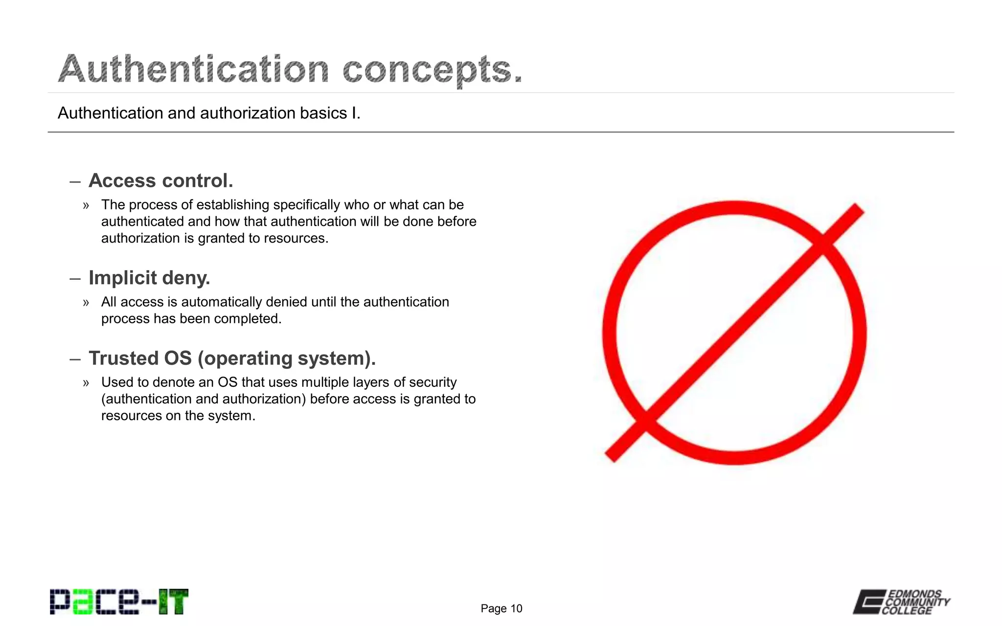 Page 10
– LDAP (Lightweight Directory Access
Protocol).
» A directory service protocol that can be used to authenticate
clients.
• LDAP requests are sent over TCP port 389.
» Applications that are LDAP compliant will validate
(authenticate) the client and then retrieve the requested
information stored in the directory.
– Secure LDAP.
» Encrypted version of LDAP using SSL (Secure Socket Layer)
over TCP port 636.
• All communication between the client and LDAP is secure.
– SAML (Security Assertion Markup
Language).
» An XML (Extensible Markup Language) standard that is used to
allow systems to exchange authentication and authorization
information.
Summary of authentication services.
 