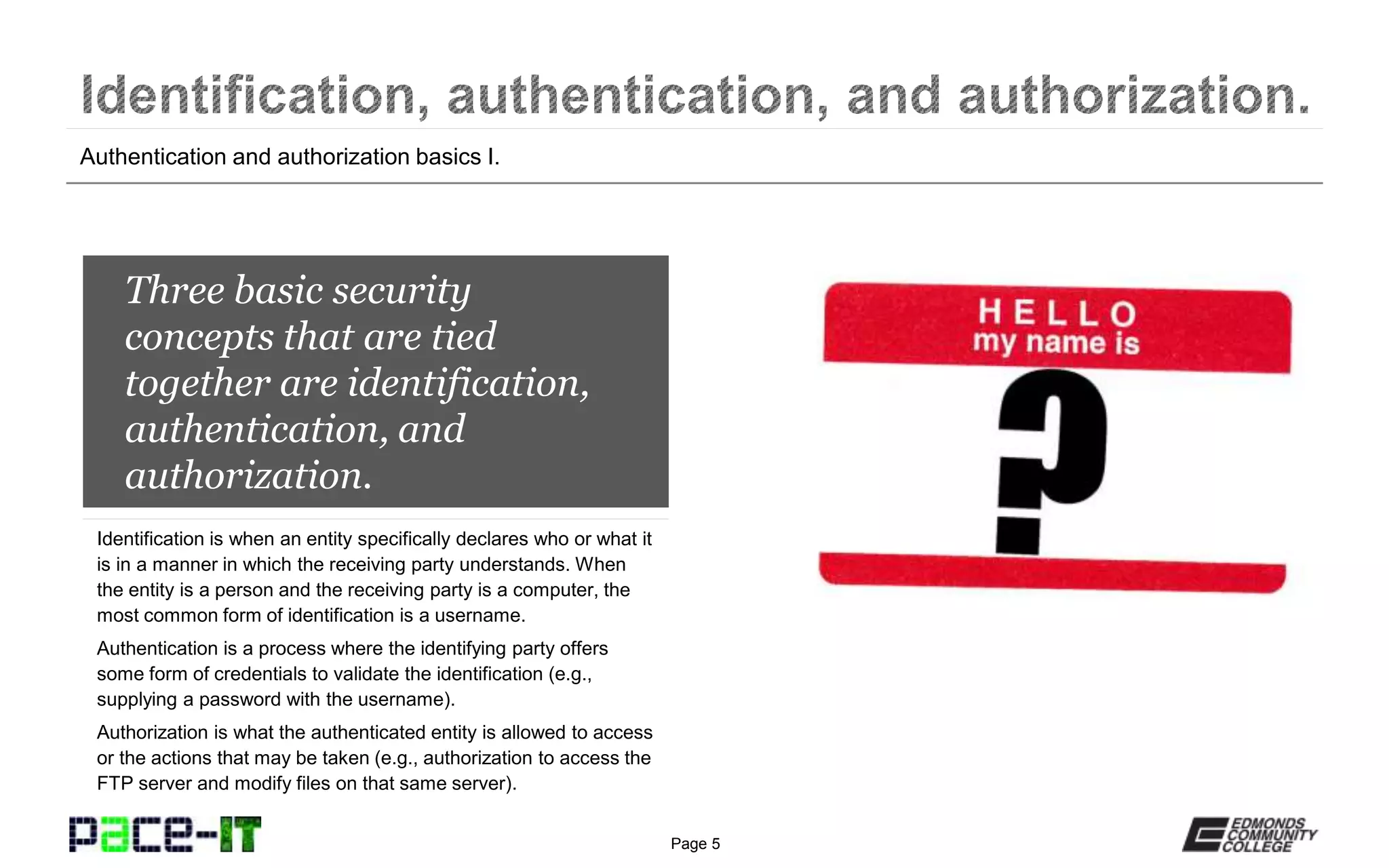 Page 5
A best practice in network
security is to require
authorization when access is
desired either to the network
or resources on the network.
Authentication services are basically the first step in the
authorization process. Authentication services require requesters
to prove that they are who they say they are by the submission of
some type of credentials (e.g., usernames and passwords). The
service then examines the credentials against a database.
The database will contain information on which credentials the
authentication service will accept. If accepted, one of two things
occurs—the authorization is granted or the authentication service
passes the approved credentials to an authorization service.
Summary of authentication services.
 