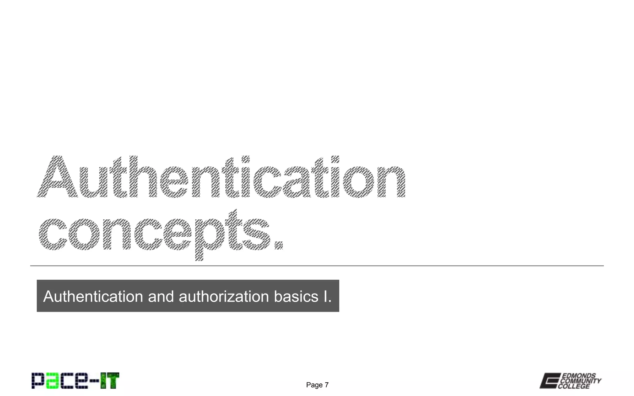 Page 7
Authentication services may be
part of an AAA (Authentication,
Authorization and Accounting)
protocol.
AAA protocols will validate the credentials of the requester
(authentication), grant access to the resource (authorization), and
then log the requestor’s activity (accounting). All of these
separate functions can be combined into a single protocol.
In other cases, the individual services (i.e., authentication,
authorization, and accounting) are actually separated. In this
situation, the services will be set up in a manner in which they will
pass information back and forth in order to form a holistic, secure
environment.
Summary of authentication services.
 