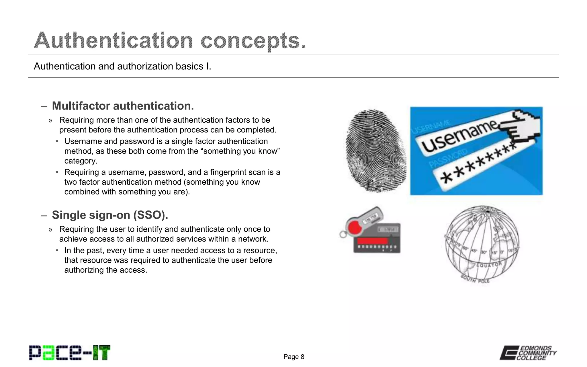 Page 8
– RADIUS (Remote Authentication Dial-In
User Service).
» A remote access service that is used to authenticate remote
users and grant them access to authorized network resources.
» It is a popular AAA protocol used to help ensure that only
authenticated end users are using the network resources they
are authorized to use.
• The accounting features are very robust.
» Only the requester’s (the end user’s) password is encrypted.
– TACACS+ (Terminal Access Controller
Access-Control System Plus).
» A remote access service that is used to authenticate remote
devices and grant them access to authorized network
resources.
» It is a popular AAA protocol used to help ensure that only
authenticated remote network devices are using the network
resources they are authorized to use.
• The accounting features are not as robust as those of
RADIUS.
» All transmissions between devices are encrypted.
Summary of authentication services.
 