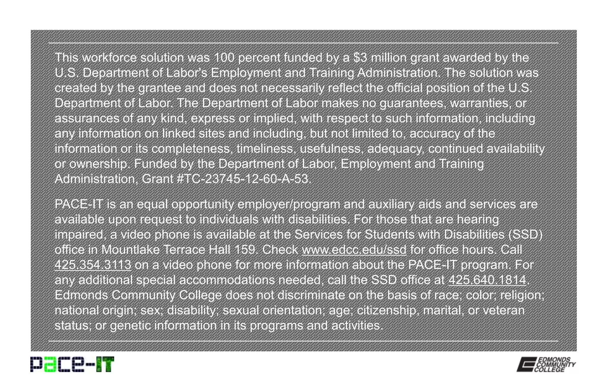 This workforce solution was 100 percent funded by a $3 million grant awarded by the
U.S. Department of Labor's Employment and Training Administration. The solution was
created by the grantee and does not necessarily reflect the official position of the U.S.
Department of Labor. The Department of Labor makes no guarantees, warranties, or
assurances of any kind, express or implied, with respect to such information, including
any information on linked sites and including, but not limited to, accuracy of the
information or its completeness, timeliness, usefulness, adequacy, continued availability
or ownership. Funded by the Department of Labor, Employment and Training
Administration, Grant #TC-23745-12-60-A-53.
PACE-IT is an equal opportunity employer/program and auxiliary aids and services are
available upon request to individuals with disabilities. For those that are hearing
impaired, a video phone is available at the Services for Students with Disabilities (SSD)
office in Mountlake Terrace Hall 159. Check www.edcc.edu/ssd for office hours. Call
425.354.3113 on a video phone for more information about the PACE-IT program. For
any additional special accommodations needed, call the SSD office at 425.640.1814.
Edmonds Community College does not discriminate on the basis of race; color; religion;
national origin; sex; disability; sexual orientation; age; citizenship, marital, or veteran
status; or genetic information in its programs and activities.
 