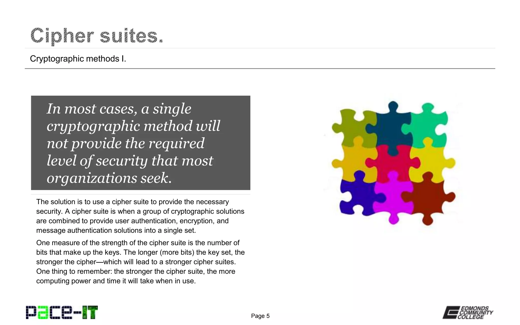 Page 5
In most cases, a single
cryptographic method will
not provide the required
level of security that most
organizations seek.
The solution is to use a cipher suite to provide the necessary
security. A cipher suite is when a group of cryptographic solutions
are combined to provide user authentication, encryption, and
message authentication solutions into a single set.
One measure of the strength of the cipher suite is the number of
bits that make up the keys. The longer (more bits) the key set, the
stronger the cipher—which will lead to a stronger cipher suites.
One thing to remember: the stronger the cipher suite, the more
computing power and time it will take when in use.
Cryptographic methods I.
 